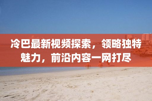 冷巴最新视频探索，领略独特魅力，前沿内容一网打尽