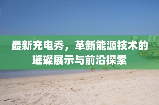 最新充电秀，革新能源技术的璀璨展示与前沿探索
