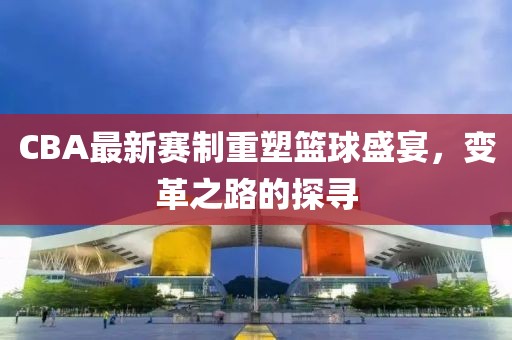 CBA最新赛制重塑篮球盛宴，变革之路的探寻