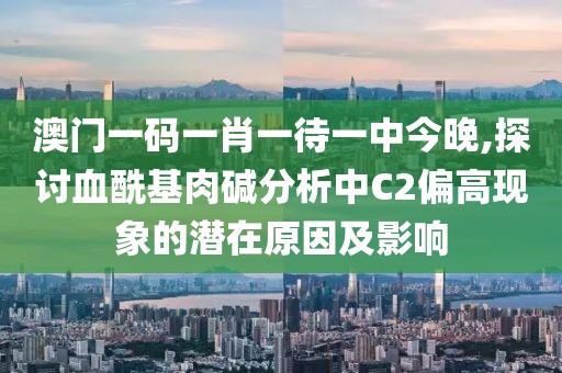 澳门一码一肖一待一中今晚,探讨血酰基肉碱分析中C2偏高现象的潜在原因及影响