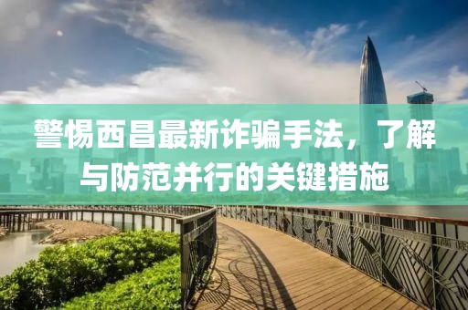 警惕西昌最新诈骗手法，了解与防范并行的关键措施