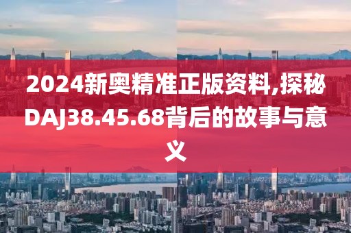 2024新奥精准正版资料,探秘DAJ38.45.68背后的故事与意义