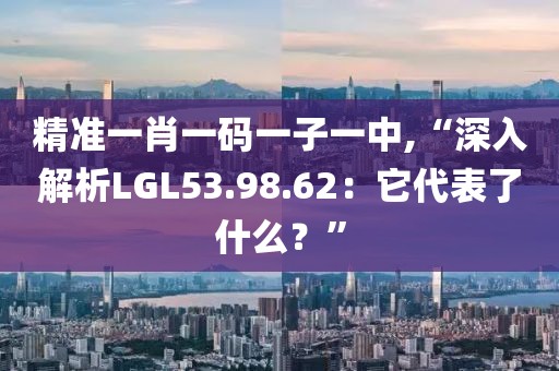 精准一肖一码一子一中,“深入解析LGL53.98.62：它代表了什么？”