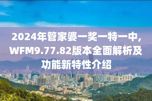 2024年管家婆一奖一特一中,WFM9.77.82版本全面解析及功能新特性介绍