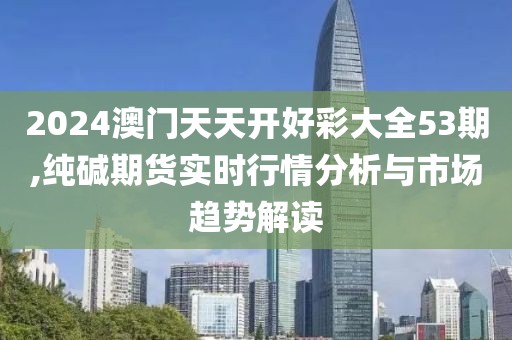 2024澳门天天开好彩大全53期,纯碱期货实时行情分析与市场趋势解读