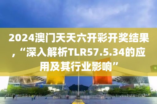 2024澳门天天六开彩开奖结果,“深入解析TLR57.5.34的应用及其行业影响”