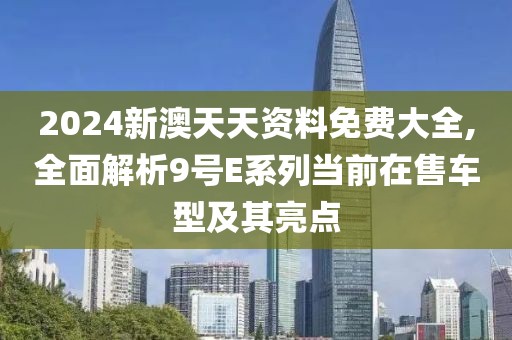 2024新澳天天资料免费大全,全面解析9号E系列当前在售车型及其亮点
