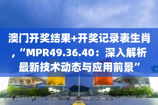 澳门开奖结果+开奖记录表生肖,“MPR49.36.40：深入解析最新技术动态与应用前景”
