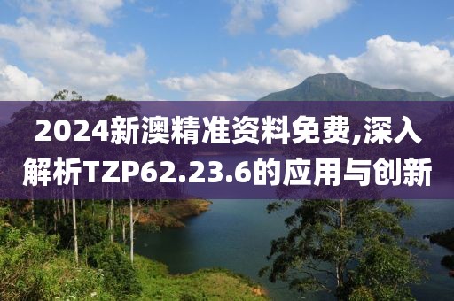 2024新澳精准资料免费,深入解析TZP62.23.6的应用与创新