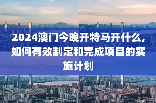 2024澳门今晚开特马开什么,如何有效制定和完成项目的实施计划
