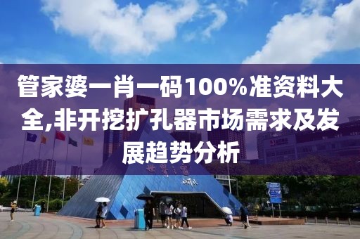 管家婆一肖一码100%准资料大全,非开挖扩孔器市场需求及发展趋势分析