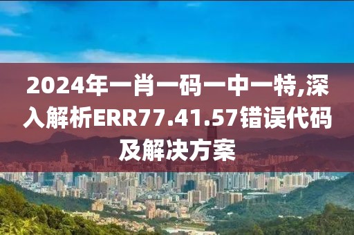 2024年一肖一码一中一特,深入解析ERR77.41.57错误代码及解决方案