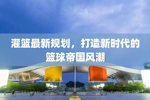 灌篮最新规划，打造新时代的篮球帝国风潮