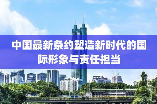 中国最新条约塑造新时代的国际形象与责任担当