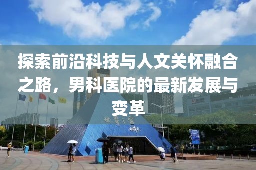 探索前沿科技与人文关怀融合之路，男科医院的最新发展与变革