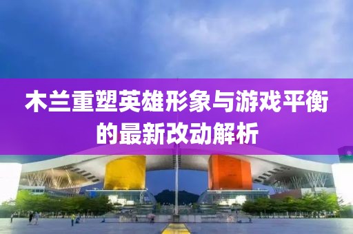 木兰重塑英雄形象与游戏平衡的最新改动解析