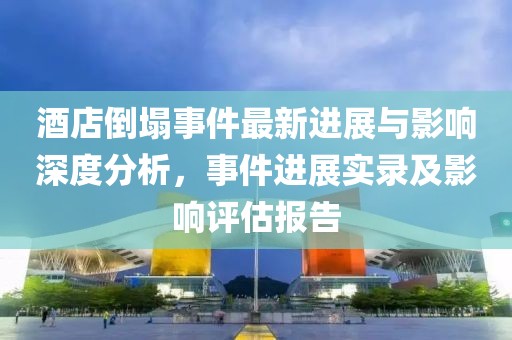 酒店倒塌事件最新进展与影响深度分析，事件进展实录及影响评估报告