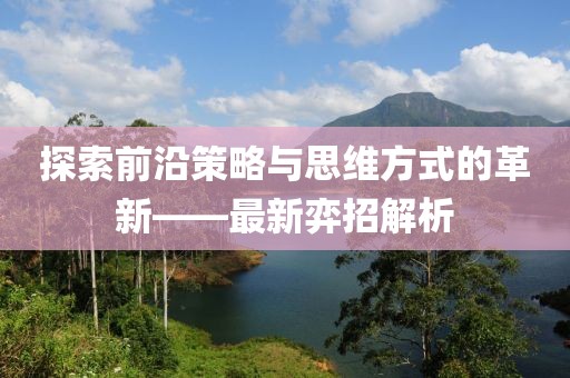 探索前沿策略与思维方式的革新——最新弈招解析