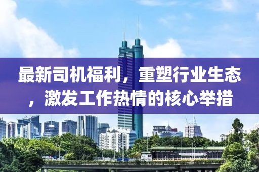 最新司机福利，重塑行业生态，激发工作热情的核心举措