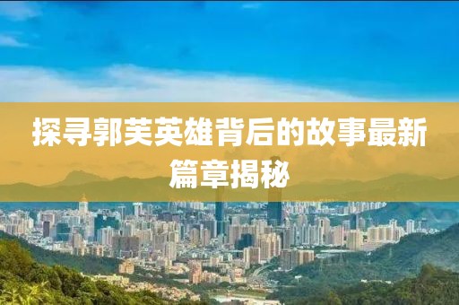 探寻郭芙英雄背后的故事最新篇章揭秘