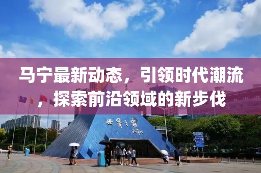 马宁最新动态，引领时代潮流，探索前沿领域的新步伐