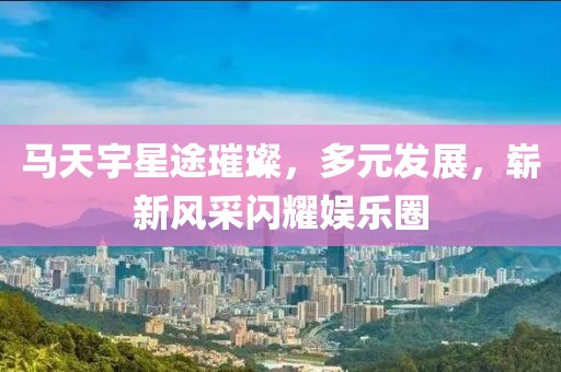 马天宇星途璀璨，多元发展，崭新风采闪耀娱乐圈