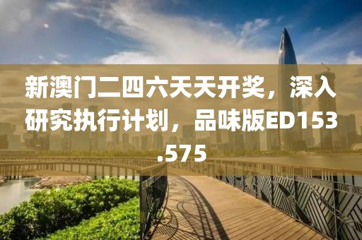 新澳门二四六天天开奖，深入研究执行计划，品味版ED153.575
