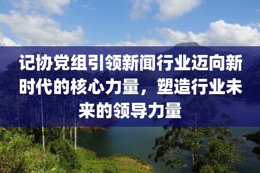 记协党组引领新闻行业迈向新时代的核心力量，塑造行业未来的领导力量
