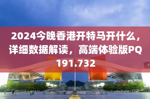 2024今晚香港开特马开什么，详细数据解读，高端体验版PQ191.732