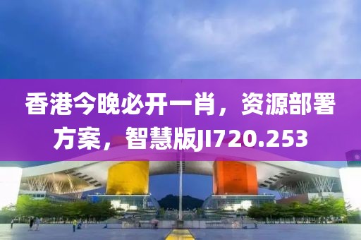 香港今晚必开一肖，资源部署方案，智慧版JI720.253