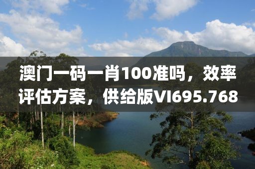 澳门一码一肖100准吗，效率评估方案，供给版VI695.768