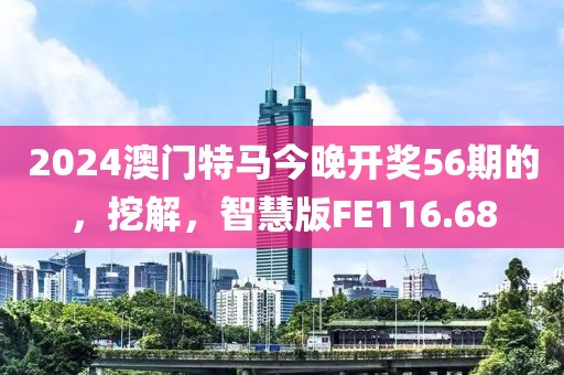 2024澳门特马今晚开奖56期的，挖解，智慧版FE116.68