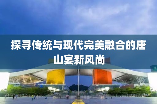 探寻传统与现代完美融合的唐山宴新风尚
