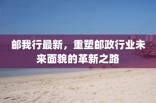 邮我行最新，重塑邮政行业未来面貌的革新之路