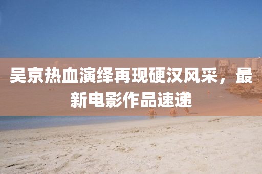 吴京热血演绎再现硬汉风采，最新电影作品速递