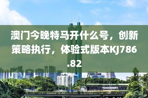 澳门今晚特马开什么号，创新策略执行，体验式版本KJ786.82