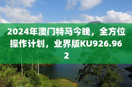 2024年澳门特马今晚，全方位操作计划，业界版KU926.962