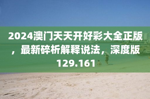 2024澳门天天开好彩大全正版，最新碎析解释说法，深度版129.161