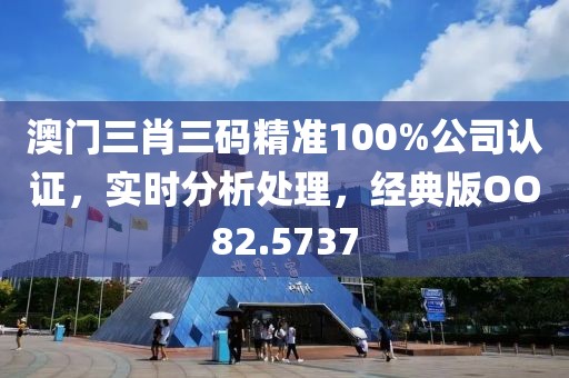 澳门三肖三码精准100%公司认证，实时分析处理，经典版OO82.5737