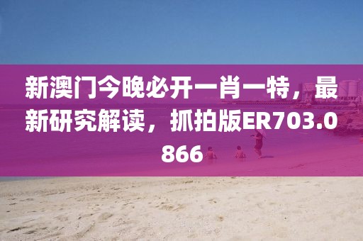 新澳门今晚必开一肖一特，最新研究解读，抓拍版ER703.0866