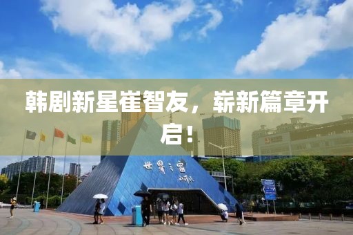 韩剧新星崔智友，崭新篇章开启！