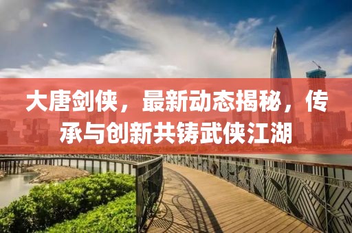 大唐剑侠，最新动态揭秘，传承与创新共铸武侠江湖
