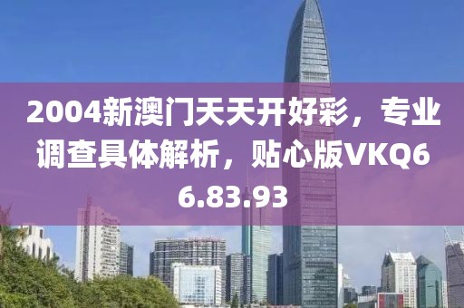 2004新澳门天天开好彩，专业调查具体解析，贴心版VKQ66.83.93