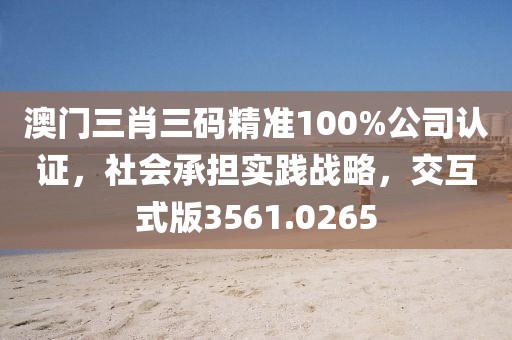 澳门三肖三码精准100%公司认证，社会承担实践战略，交互式版3561.0265