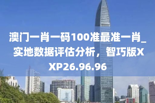 澳门一肖一码100准最准一肖_ 实地数据评估分析，智巧版XXP26.96.96