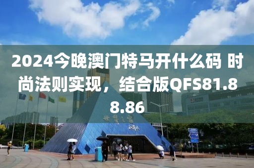 2024今晚澳门特马开什么码 时尚法则实现，结合版QFS81.88.86
