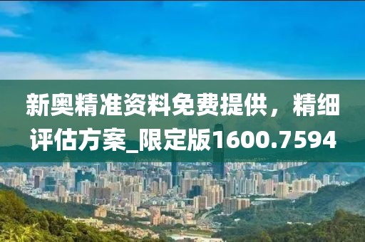 新奥精准资料免费提供，精细评估方案_限定版1600.7594