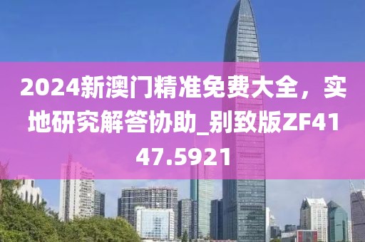2024新澳门精准免费大全，实地研究解答协助_别致版ZF4147.5921
