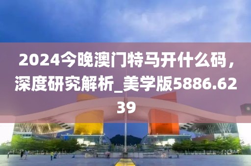 2024今晚澳门特马开什么码，深度研究解析_美学版5886.6239