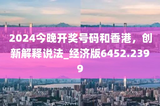 2024今晚开奖号码和香港，创新解释说法_经济版6452.2399
